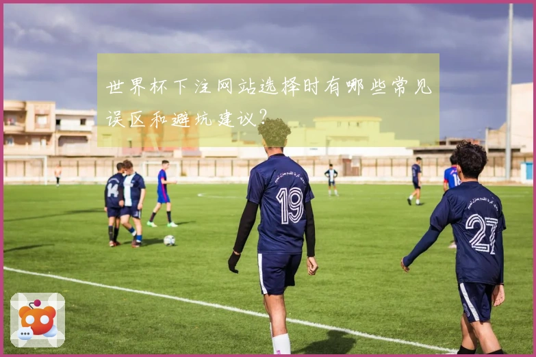 世界杯下注网站选择时有哪些常见误区和避坑建议？