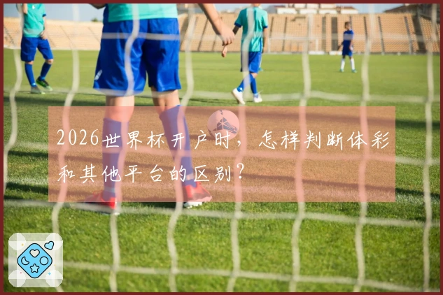 2026世界杯开户时，怎样判断体彩和其他平台的区别？