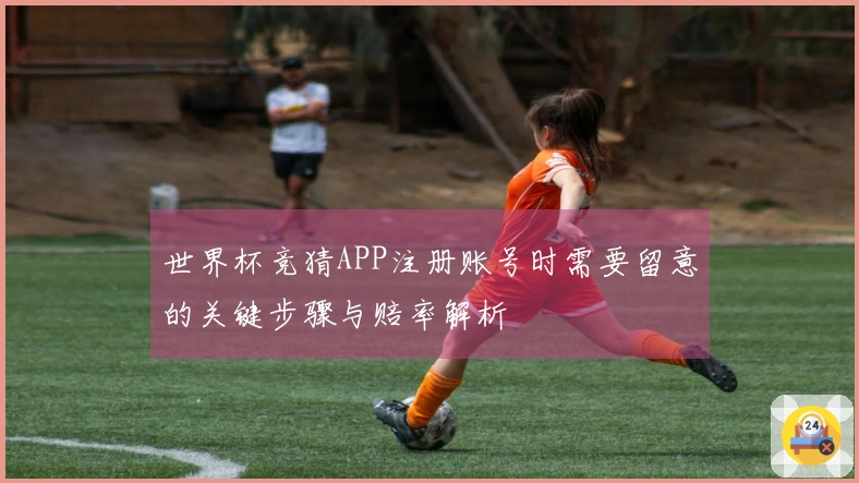 世界杯竞猜APP注册账号时需要留意的关键步骤与赔率解析