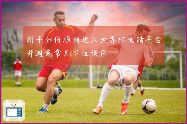 新手如何顺利进入世界杯竞猜平台并避免常见下注误区